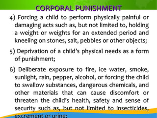 CORPORAL PUNISHMENTCORPORAL PUNISHMENT
4) Forcing a child to perform physically painful or4) Forcing a child to perform physically painful or
damaging acts such as, but not limited to, holdingdamaging acts such as, but not limited to, holding
a weight or weights for an extended period anda weight or weights for an extended period and
kneeling on stones, salt, pebbles or other objects;kneeling on stones, salt, pebbles or other objects;
5) Deprivation of a child’s physical needs as a form5) Deprivation of a child’s physical needs as a form
of punishment;of punishment;
6) Deliberate exposure to fire, ice water, smoke,6) Deliberate exposure to fire, ice water, smoke,
sunlight, rain, pepper, alcohol, or forcing the childsunlight, rain, pepper, alcohol, or forcing the child
to swallow substances, dangerous chemicals, andto swallow substances, dangerous chemicals, and
other materials that can cause discomfort orother materials that can cause discomfort or
threaten the child’s health, safety and sense ofthreaten the child’s health, safety and sense of
security such as, but not limited to insecticides,security such as, but not limited to insecticides,
excrement or urine;
 