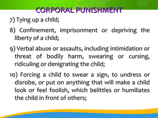 CORPORAL PUNISHMENTCORPORAL PUNISHMENT
7) Tying up a child;7) Tying up a child;
8) Confinement, imprisonment or depriving the8) Confinement, imprisonment or depriving the
liberty of a child;liberty of a child;
9) Verbal abuse or assaults, including intimidation or9) Verbal abuse or assaults, including intimidation or
threat of bodily harm, swearing or cursing,threat of bodily harm, swearing or cursing,
ridiculing or denigrating the child;ridiculing or denigrating the child;
10) Forcing a child to swear a sign, to undress or10) Forcing a child to swear a sign, to undress or
disrobe, or put on anything that will make a childdisrobe, or put on anything that will make a child
look or feel foolish, which belittles or humiliateslook or feel foolish, which belittles or humiliates
the child in front of others;the child in front of others;
 