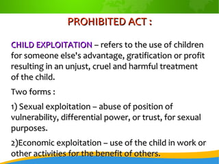 PROHIBITED ACT :PROHIBITED ACT :
CHILD EXPLOITATIONCHILD EXPLOITATION – refers to the use of children– refers to the use of children
for someone else's advantage, gratification or profitfor someone else's advantage, gratification or profit
resulting in an unjust, cruel and harmful treatmentresulting in an unjust, cruel and harmful treatment
of the child.of the child.
Two forms :Two forms :
1) Sexual exploitation – abuse of position of1) Sexual exploitation – abuse of position of
vulnerability, differential power, or trust, for sexualvulnerability, differential power, or trust, for sexual
purposes.purposes.
2)Economic exploitation – use of the child in work or2)Economic exploitation – use of the child in work or
other activities for the benefit of others.other activities for the benefit of others.
 