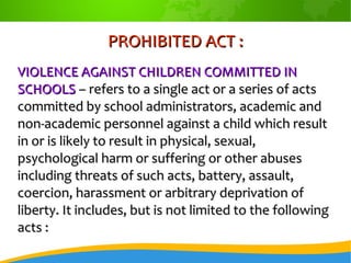 PROHIBITED ACT :PROHIBITED ACT :
VIOLENCE AGAINST CHILDREN COMMITTED INVIOLENCE AGAINST CHILDREN COMMITTED IN
SCHOOLSSCHOOLS – refers to a single act or a series of acts– refers to a single act or a series of acts
committed by school administrators, academic andcommitted by school administrators, academic and
non-academic personnel against a child which resultnon-academic personnel against a child which result
in or is likely to result in physical, sexual,in or is likely to result in physical, sexual,
psychological harm or suffering or other abusespsychological harm or suffering or other abuses
including threats of such acts, battery, assault,including threats of such acts, battery, assault,
coercion, harassment or arbitrary deprivation ofcoercion, harassment or arbitrary deprivation of
liberty. It includes, but is not limited to the followingliberty. It includes, but is not limited to the following
acts :acts :
 