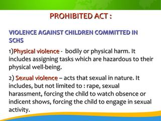PROHIBITED ACT :PROHIBITED ACT :
VIOLENCE AGAINST CHILDREN COMMITTED INVIOLENCE AGAINST CHILDREN COMMITTED IN
SCHSSCHS
1)1)Physical violencePhysical violence - bodily or physical harm. It- bodily or physical harm. It
includes assigning tasks which are hazardous to theirincludes assigning tasks which are hazardous to their
physical well-being.physical well-being.
2)2) Sexual violenceSexual violence – acts that sexual in nature. It– acts that sexual in nature. It
includes, but not limited to : rape, sexualincludes, but not limited to : rape, sexual
harassment, forcing the child to watch obsence orharassment, forcing the child to watch obsence or
indicent shows, forcing the child to engage in sexualindicent shows, forcing the child to engage in sexual
activity.activity.
 