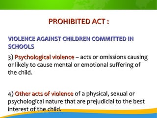PROHIBITED ACT :PROHIBITED ACT :
VIOLENCE AGAINST CHILDREN COMMITTED INVIOLENCE AGAINST CHILDREN COMMITTED IN
SCHOOLSSCHOOLS
3)3) Psychological violencePsychological violence – acts or omissions causing– acts or omissions causing
or likely to cause mental or emotional suffering ofor likely to cause mental or emotional suffering of
the child.the child.
4)4) Other acts of violenceOther acts of violence of a physical, sexual orof a physical, sexual or
psychological nature that are prejudicial to the bestpsychological nature that are prejudicial to the best
interest of the child.interest of the child.
 