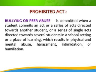 PROHIBITED ACT :PROHIBITED ACT :
BULLYING OR PEER ABUSEBULLYING OR PEER ABUSE – is committed when a– is committed when a
student commits an act or a series of acts directedstudent commits an act or a series of acts directed
towards another student, or a series of single actstowards another student, or a series of single acts
directed towards several students in a school settingdirected towards several students in a school setting
or a place of learning, which results in physical andor a place of learning, which results in physical and
mental abuse, harassment, intimidation, ormental abuse, harassment, intimidation, or
humiliation.humiliation.
 