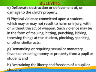 BULLYINGBULLYING
e) Deliberate destruction or defacement of, ore) Deliberate destruction or defacement of, or
damage to the child's property;damage to the child's property;
f) Physical violence committed upon a student,f) Physical violence committed upon a student,
which may or may not result to harm or injury, withwhich may or may not result to harm or injury, with
or without the act of weapon. Such violence may beor without the act of weapon. Such violence may be
in the form of mauling, hitting, punching, kicking,in the form of mauling, hitting, punching, kicking,
throwing things at the student, pinching, spanking,throwing things at the student, pinching, spanking,
or other similar acts;or other similar acts;
g) Demanding or requiring sexual or monetaryg) Demanding or requiring sexual or monetary
favors or exacting money or property from a pupil orfavors or exacting money or property from a pupil or
student; andstudent; and
h) Restraining the liberty and freedom of a pupil orh) Restraining the liberty and freedom of a pupil or
student.student.
 