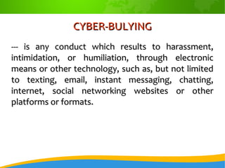 CYBER-BULYINGCYBER-BULYING
--- is any conduct which results to harassment,--- is any conduct which results to harassment,
intimidation, or humiliation, through electronicintimidation, or humiliation, through electronic
means or other technology, such as, but not limitedmeans or other technology, such as, but not limited
to texting, email, instant messaging, chatting,to texting, email, instant messaging, chatting,
internet, social networking websites or otherinternet, social networking websites or other
platforms or formats.platforms or formats.
 