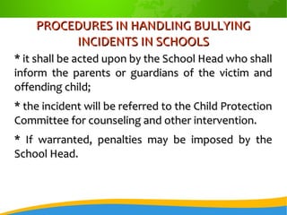 PROCEDURES IN HANDLING BULLYINGPROCEDURES IN HANDLING BULLYING
INCIDENTS IN SCHOOLSINCIDENTS IN SCHOOLS
* it shall be acted upon by the School Head who shall* it shall be acted upon by the School Head who shall
inform the parents or guardians of the victim andinform the parents or guardians of the victim and
offending child;offending child;
* the incident will be referred to the Child Protection* the incident will be referred to the Child Protection
Committee for counseling and other intervention.Committee for counseling and other intervention.
* If warranted, penalties may be imposed by the* If warranted, penalties may be imposed by the
School Head.School Head.
 