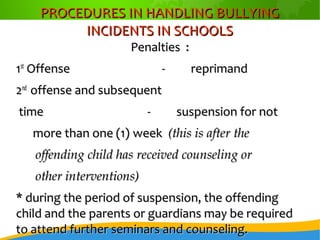 PROCEDURES IN HANDLING BULLYINGPROCEDURES IN HANDLING BULLYING
INCIDENTS IN SCHOOLSINCIDENTS IN SCHOOLS
Penalties :Penalties :
11stst
OffenseOffense -- reprimandreprimand
22ndnd
offense and subsequentoffense and subsequent
timetime -- suspension for notsuspension for not
more than one (1)more than one (1) weekweek (this is after the(this is after the
offending child has received counseling oroffending child has received counseling or
other interventions)other interventions)
* during the period of suspension, the offending* during the period of suspension, the offending
child and the parents or guardians may be requiredchild and the parents or guardians may be required
to attend further seminars and counseling.to attend further seminars and counseling.
 