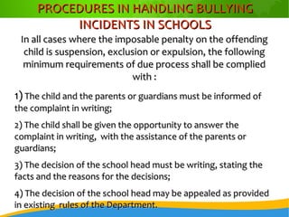 PROCEDURES IN HANDLING BULLYINGPROCEDURES IN HANDLING BULLYING
INCIDENTS IN SCHOOLSINCIDENTS IN SCHOOLS
In all cases where the imposable penalty on the offendingIn all cases where the imposable penalty on the offending
child is suspension, exclusion or expulsion, the followingchild is suspension, exclusion or expulsion, the following
minimum requirements of due process shall be compliedminimum requirements of due process shall be complied
with :with :
1)1) The child and the parents or guardians must be informed ofThe child and the parents or guardians must be informed of
the complaint in writing;the complaint in writing;
2) The child shall be given the opportunity to answer the2) The child shall be given the opportunity to answer the
complaint in writing, with the assistance of the parents orcomplaint in writing, with the assistance of the parents or
guardians;guardians;
3) The decision of the school head must be writing, stating the3) The decision of the school head must be writing, stating the
facts and the reasons for the decisions;facts and the reasons for the decisions;
4) The decision of the school head may be appealed as provided4) The decision of the school head may be appealed as provided
in existing rules of the Department.in existing rules of the Department.
 