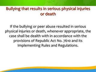 Bullying that results in serious physical injuriesBullying that results in serious physical injuries
or deathor death
If the bullying or peer abuse resulted in seriousIf the bullying or peer abuse resulted in serious
physical injuries or death, whenever appropriate, thephysical injuries or death, whenever appropriate, the
case shall be dealth with in accordance with thecase shall be dealth with in accordance with the
provisions of Republic Act No. 7610 and itsprovisions of Republic Act No. 7610 and its
Implementing Rules and Regulations.Implementing Rules and Regulations.
 