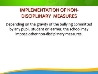 IMPLEMENTATION OF NON-IMPLEMENTATION OF NON-
DISCIPLINARY MEASURESDISCIPLINARY MEASURES
Depending on the gravity of the bullying committedDepending on the gravity of the bullying committed
by any pupil, student or learner, the school mayby any pupil, student or learner, the school may
impose other non-disciplinary measures.impose other non-disciplinary measures.
 