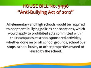 HOUSE BILL No. 5496HOUSE BILL No. 5496
“Anti-Bullying Act of 2012”“Anti-Bullying Act of 2012”
All elementary and high schools would be requiredAll elementary and high schools would be required
to adopt anti-bullying policies and sanctions, whichto adopt anti-bullying policies and sanctions, which
would apply to prohibited acts committed withinwould apply to prohibited acts committed within
their campuses at school sponsored activities,their campuses at school sponsored activities,
whether done on or off school grounds, school buswhether done on or off school grounds, school bus
stops, school buses, or other properties owned orstops, school buses, or other properties owned or
leased by the school.leased by the school.
 