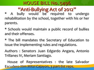 HOUSE BILL No. 5496HOUSE BILL No. 5496
“Anti-Bullying Act of 2012”“Anti-Bullying Act of 2012”
* A bully would be required to undergo* A bully would be required to undergo
rehabilitation by the school, together with his or herrehabilitation by the school, together with his or her
parents.parents.
* Schools would maintain a public record of bullies* Schools would maintain a public record of bullies
and their offenses.and their offenses.
* The bill mandates the Secretary of Education to* The bill mandates the Secretary of Education to
issue the implementing rules and regulations.issue the implementing rules and regulations.
Authors : Senators Juan Edgardo Angara, AntonioAuthors : Senators Juan Edgardo Angara, Antonio
Trillanes IV, Meriam Santiago.Trillanes IV, Meriam Santiago.
House of Representatives : the late SalvadorHouse of Representatives : the late Salvador
Escudero IIIm Mitzi Cajayon, 3 part-list reps.Escudero IIIm Mitzi Cajayon, 3 part-list reps.
 