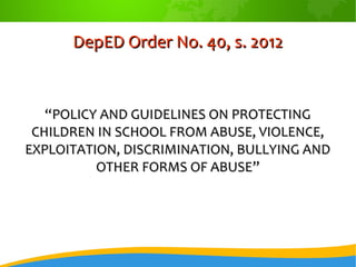 DepED Order No. 40, s. 2012DepED Order No. 40, s. 2012
““POLICY AND GUIDELINES ON PROTECTINGPOLICY AND GUIDELINES ON PROTECTING
CHILDREN IN SCHOOL FROM ABUSE, VIOLENCE,CHILDREN IN SCHOOL FROM ABUSE, VIOLENCE,
EXPLOITATION, DISCRIMINATION, BULLYING ANDEXPLOITATION, DISCRIMINATION, BULLYING AND
OTHER FORMS OF ABUSE”OTHER FORMS OF ABUSE”
 