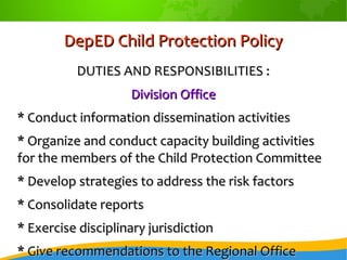DepED Child Protection PolicyDepED Child Protection Policy
DUTIES AND RESPONSIBILITIES :DUTIES AND RESPONSIBILITIES :
Division OfficeDivision Office
* Conduct information dissemination activities* Conduct information dissemination activities
* Organize and conduct capacity building activities* Organize and conduct capacity building activities
for the members of the Child Protection Committeefor the members of the Child Protection Committee
* Develop strategies to address the risk factors* Develop strategies to address the risk factors
* Consolidate reports* Consolidate reports
* Exercise disciplinary jurisdiction* Exercise disciplinary jurisdiction
* Give recommendations to the Regional Office* Give recommendations to the Regional Office
 