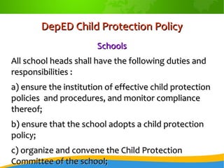 DepED Child Protection PolicyDepED Child Protection Policy
SchoolsSchools
All school heads shall have the following duties andAll school heads shall have the following duties and
responsibilities :responsibilities :
a) ensure the institution of effective child protectiona) ensure the institution of effective child protection
policies and procedures, and monitor compliancepolicies and procedures, and monitor compliance
thereof;thereof;
b) ensure that the school adopts a child protectionb) ensure that the school adopts a child protection
policy;policy;
c) organize and convene the Child Protectionc) organize and convene the Child Protection
Committee of the school;Committee of the school;
 