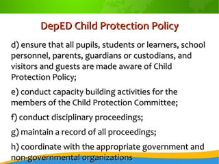 DepED Child Protection PolicyDepED Child Protection Policy
d) ensure that all pupils, students or learners, schoold) ensure that all pupils, students or learners, school
personnel, parents, guardians or custodians, andpersonnel, parents, guardians or custodians, and
visitors and guests are made aware of Childvisitors and guests are made aware of Child
Protection Policy;Protection Policy;
e) conduct capacity building activities for thee) conduct capacity building activities for the
members of the Child Protection Committee;members of the Child Protection Committee;
f) conduct disciplinary proceedings;f) conduct disciplinary proceedings;
g) maintain a record of all proceedings;g) maintain a record of all proceedings;
h) coordinate with the appropriate government andh) coordinate with the appropriate government and
non-governmental organizationsnon-governmental organizations
 