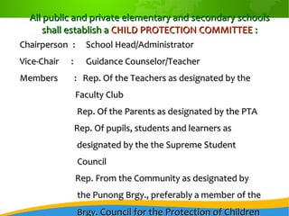 All public and private elementary and secondary schoolsAll public and private elementary and secondary schools
shall establish ashall establish a CHILD PROTECTION COMMITTEECHILD PROTECTION COMMITTEE ::
ChairpersonChairperson :: School Head/AdministratorSchool Head/Administrator
Vice-Chair :Vice-Chair : Guidance Counselor/TeacherGuidance Counselor/Teacher
Members : Rep. Of the Teachers as designated by theMembers : Rep. Of the Teachers as designated by the
Faculty ClubFaculty Club
Rep. Of the Parents as designated by the PTARep. Of the Parents as designated by the PTA
Rep. Of pupils, students and learners asRep. Of pupils, students and learners as
designated by the the Supreme Studentdesignated by the the Supreme Student
CouncilCouncil
Rep. From the Community as designated byRep. From the Community as designated by
the Punong Brgy., preferably a member of thethe Punong Brgy., preferably a member of the
Brgy.Brgy. Council for the Protection of ChildrenCouncil for the Protection of Children
 