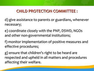 CHILD PROTECTION COMMITTEE :CHILD PROTECTION COMMITTEE :
d) give assistance to parents or guardians, wheneverd) give assistance to parents or guardians, whenever
necessary;necessary;
e) coordinate closely with the PNP, DSWD, NGOse) coordinate closely with the PNP, DSWD, NGOs
and other non-governmental institutions;and other non-governmental institutions;
f) monitor implementation of positive measures andf) monitor implementation of positive measures and
effective procedures;effective procedures;
g) ensure that children's right to be heard areg) ensure that children's right to be heard are
respected and upheld in all matters and proceduresrespected and upheld in all matters and procedures
affecting their welfare.affecting their welfare.
 
