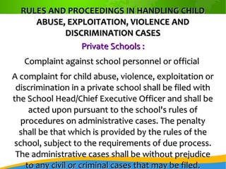 RULES AND PROCEEDINGS IN HANDLING CHILDRULES AND PROCEEDINGS IN HANDLING CHILD
ABUSE, EXPLOITATION, VIOLENCE ANDABUSE, EXPLOITATION, VIOLENCE AND
DISCRIMINATION CASESDISCRIMINATION CASES
Private Schools :Private Schools :
Complaint against school personnel or officialComplaint against school personnel or official
A complaint for child abuse, violence, exploitation orA complaint for child abuse, violence, exploitation or
discrimination in a private school shall be filed withdiscrimination in a private school shall be filed with
the School Head/Chief Executive Officer and shall bethe School Head/Chief Executive Officer and shall be
acted upon pursuant to the school's rules ofacted upon pursuant to the school's rules of
procedures on administrative cases. The penaltyprocedures on administrative cases. The penalty
shall be that which is provided by the rules of theshall be that which is provided by the rules of the
school, subject to the requirements of due process.school, subject to the requirements of due process.
The administrative cases shall be without prejudiceThe administrative cases shall be without prejudice
to any civil or criminal cases that may be filed.to any civil or criminal cases that may be filed.
 