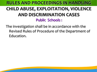 RULES AND PROCEEDINGS IN HANDLINGRULES AND PROCEEDINGS IN HANDLING
CHILD ABUSE, EXPLOITATION, VIOLENCECHILD ABUSE, EXPLOITATION, VIOLENCE
AND DISCRIMINATION CASESAND DISCRIMINATION CASES
Public Schools :Public Schools :
The investigation shall be in accordance with theThe investigation shall be in accordance with the
Revised Rules of Procedure of the Department ofRevised Rules of Procedure of the Department of
Education.Education.
 