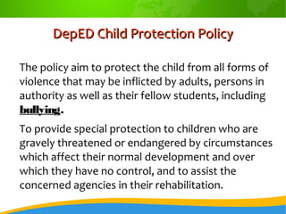 DepED Child Protection PolicyDepED Child Protection Policy
The policy aim to protect the child from all forms of
violence that may be inflicted by adults, persons in
authority as well as their fellow students, including
bullying.
To provide special protection to children who are
gravely threatened or endangered by circumstances
which affect their normal development and over
which they have no control, and to assist the
concerned agencies in their rehabilitation.
 