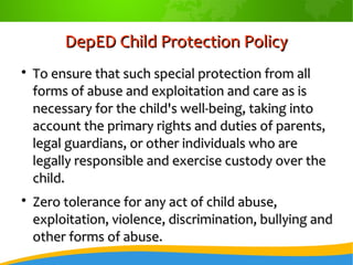 DepED Child Protection PolicyDepED Child Protection Policy

To ensure that such special protection from allTo ensure that such special protection from all
forms of abuse and exploitation and care as isforms of abuse and exploitation and care as is
necessary for the child's well-being, taking intonecessary for the child's well-being, taking into
account the primary rights and duties of parents,account the primary rights and duties of parents,
legal guardians, or other individuals who arelegal guardians, or other individuals who are
legally responsible and exercise custody over thelegally responsible and exercise custody over the
child.child.

Zero tolerance for any act of child abuse,Zero tolerance for any act of child abuse,
exploitation, violence, discrimination, bullying andexploitation, violence, discrimination, bullying and
other forms of abuse.other forms of abuse.
 