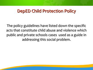 DepED Child Protection PolicyDepED Child Protection Policy
The policy guidelines have listed down the specificThe policy guidelines have listed down the specific
acts that constitute child abuse and violence whichacts that constitute child abuse and violence which
public and private schools cases used as a guide inpublic and private schools cases used as a guide in
addressing this social problem.addressing this social problem.
 