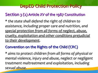 DepED Child Protection PolicyDepED Child Protection Policy
SectionSection 3 (2) Article XV of the 1987 Constitution3 (2) Article XV of the 1987 Constitution
* the state shall defend the right of children to* the state shall defend the right of children to
assistance, including proper care and nutrition, andassistance, including proper care and nutrition, and
special protection from all forms of neglect, abuse,special protection from all forms of neglect, abuse,
cruelty, exploitation and other conditions prejudicialcruelty, exploitation and other conditions prejudicial
to their developmentto their development..
Convention on the Rights of the Child (CRC)Convention on the Rights of the Child (CRC)
* aims to protect children from all forms of physical or* aims to protect children from all forms of physical or
mental violence, injury and abuse, neglect or negligentmental violence, injury and abuse, neglect or negligent
treatment maltreatment and exploitation, includingtreatment maltreatment and exploitation, including
sexual abuse.sexual abuse.
 