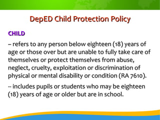 DepED Child Protection PolicyDepED Child Protection Policy
CHILDCHILD
–– refers to any person below eighteen (18) years ofrefers to any person below eighteen (18) years of
age or those over but are unable to fully take care ofage or those over but are unable to fully take care of
themselves or protect themselves from abuse,themselves or protect themselves from abuse,
neglect, cruelty, exploitation or discrimination ofneglect, cruelty, exploitation or discrimination of
physical or mental disability or condition (RA 7610).physical or mental disability or condition (RA 7610).
-- includes pupils or students who may be eighteen-- includes pupils or students who may be eighteen
(18) years of age or older but are in school.(18) years of age or older but are in school.
 