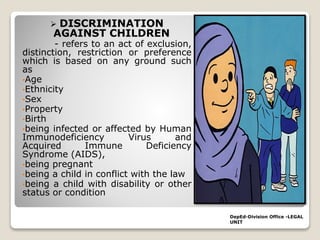  DISCRIMINATION
AGAINST CHILDREN
- refers to an act of exclusion,
distinction, restriction or preference
which is based on any ground such
as
•Age
•Ethnicity
•Sex
•Property
•Birth
•being infected or affected by Human
Immunodeficiency Virus and
Acquired Immune Deficiency
Syndrome (AIDS),
•being pregnant
•being a child in conflict with the law
•being a child with disability or other
status or condition
DepEd-Division Office -LEGAL
UNIT
 