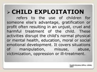  CHILD EXPLOITATION
refers to the use of children for
someone else's advantage, gratification or
profit often resulting in an unjust, cruel and
harmful treatment of the child. These
activities disrupt the child's normal physical
or mental health, education, moral or social
emotional development. It covers situations
of manipulation, misuse, abuse,
victimization, oppression or ill-treatment.
DepEd-Division Office -LEGAL
UNIT
 