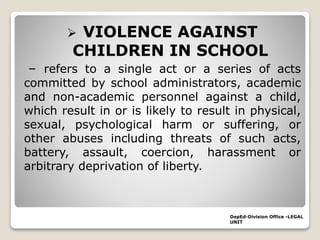  VIOLENCE AGAINST
CHILDREN IN SCHOOL
– refers to a single act or a series of acts
committed by school administrators, academic
and non-academic personnel against a child,
which result in or is likely to result in physical,
sexual, psychological harm or suffering, or
other abuses including threats of such acts,
battery, assault, coercion, harassment or
arbitrary deprivation of liberty.
DepEd-Division Office -LEGAL
UNIT
 