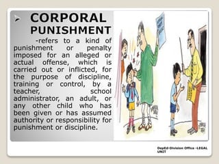 -refers to a kind of
punishment or penalty
imposed for an alleged or
actual offense, which is
carried out or inflicted, for
the purpose of discipline,
training or control, by a
teacher, school
administrator, an adult, or
any other child who has
been given or has assumed
authority or responsibility for
punishment or discipline.
DepEd-Division Office -LEGAL
UNIT
 