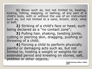 1) Blows such as, but not limited to, beating,
kicking, hitting, slapping, or lashing, of any part of a
child's body, with or without the use of an instrument
such as, but not limited to a cane, broom, stick, whip
or belt;
2) Striking of a child's face or head, such
being declared as a "no contact zone";
3) Pulling hair, shaking, twisting joints,
cutting or piercing skin, dragging, pushing or
throwing of a child;
4) Forcing a child to perform physically
painful or damaging acts such as, but not
limited to, holding a weight or weights for an
extended period and kneeling on stones, salt,
pebbles or other objects;
DepEd-Division Office -LEGAL
UNIT
 