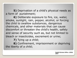 5) Deprivation of a child's physical needs as
a form of punishment;
6) Deliberate exposure to fire, ice, water,
smoke, sunlight, rain, pepper, alcohol, or forcing
the child to swallow substances, dangerous
chemicals, and other materials that can cause
discomfort or threaten the child's health, safety
and sense of security such as, but not limited to
bleach or insecticides, excrement or urine;
7) Tying up a child;
8) Confinement, imprisonment or depriving
the liberty of a child;
DepEd-Division Office -LEGAL
UNIT
 
