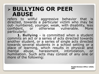  BULLYING OR PEER
ABUSE
refers to willful aggressive behavior that is
directed, towards a particular victim who may be
out- numbered, younger, weak, with disability, less
confident, or otherwise vulnerable. More
particularly:
1. - is committed when a student
commits an act or a series of acts directed towards
another student, or a series of single acts directed
towards several students in a school setting or a
place of learning, which results in physical and
mental abuse, harassment, intimidation, or
humiliation. Such acts may consist of any one or
more of the following:
DepEd-Division Office -LEGAL
UNIT
 
