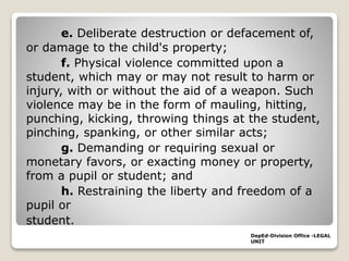 e. Deliberate destruction or defacement of,
or damage to the child's property;
f. Physical violence committed upon a
student, which may or may not result to harm or
injury, with or without the aid of a weapon. Such
violence may be in the form of mauling, hitting,
punching, kicking, throwing things at the student,
pinching, spanking, or other similar acts;
g. Demanding or requiring sexual or
monetary favors, or exacting money or property,
from a pupil or student; and
h. Restraining the liberty and freedom of a
pupil or
student.
DepEd-Division Office -LEGAL
UNIT
 