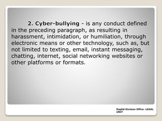 - is any conduct defined
in the preceding paragraph, as resulting in
harassment, intimidation, or humiliation, through
electronic means or other technology, such as, but
not limited to texting, email, instant messaging,
chatting, internet, social networking websites or
other platforms or formats.
DepEd-Division Office -LEGAL
UNIT
 