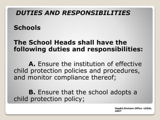 DUTIES AND RESPONSIBILITIES
Schools
The School Heads shall have the
following duties and responsibilities:
A. Ensure the institution of effective
child protection policies and procedures,
and monitor compliance thereof;
B. Ensure that the school adopts a
child protection policy;
DepEd-Division Office -LEGAL
UNIT
 