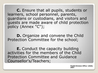 C. Ensure that all pupils, students or
learners, school personnel, parents,
guardians or custodians, and visitors and
guests are made aware of child protection
policy (Annex "C");
D. Organize and convene the Child
Protection Committee for the school;
E. Conduct the capacity building
activities for the members of the Child
Protection Committee and Guidance
Counsellor's/Teachers;
DepEd-Division Office -LEGAL
UNIT
 