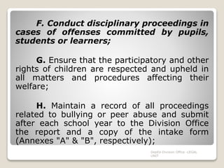 F. Conduct disciplinary proceedings in
cases of offenses committed by pupils,
students or learners;
G. Ensure that the participatory and other
rights of children are respected and upheld in
all matters and procedures affecting their
welfare;
H. Maintain a record of all proceedings
related to bullying or peer abuse and submit
after each school year to the Division Office
the report and a copy of the intake form
(Annexes "A" & "B", respectively);
DepEd-Division Office -LEGAL
UNIT
 