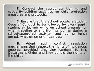 I. Conduct the appropriate training and
capability-building activities on child protection
measures and protocols;
J. Ensure that the school adopts a student
Code of Conduct to be followed by every pupil,
student or learner while on school grounds, or
when traveling to and from school, or during a
school-sponsored activity, and during lunch
period, whether on or off campus;
K. Adopt such conflict resolution
mechanisms that respect the rights of indigenous
peoples, provided that they conform to this
Department Order and they uphold the rights of
the child;
DepEd-Division Office -LEGAL
UNIT
 