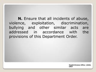 N. Ensure that all incidents of abuse,
violence, exploitation, discrimination,
bullying and other similar acts are
addressed in accordance with the
provisions of this Department Order.
DepEd-Division Office -LEGAL
UNIT
 