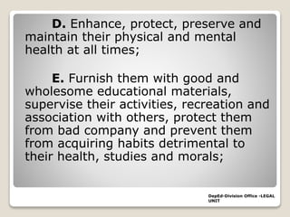 D. Enhance, protect, preserve and
maintain their physical and mental
health at all times;
E. Furnish them with good and
wholesome educational materials,
supervise their activities, recreation and
association with others, protect them
from bad company and prevent them
from acquiring habits detrimental to
their health, studies and morals;
DepEd-Division Office -LEGAL
UNIT
 