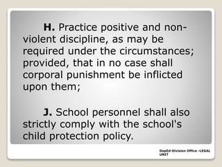 H. Practice positive and non-
violent discipline, as may be
required under the circumstances;
provided, that in no case shall
corporal punishment be inflicted
upon them;
J. School personnel shall also
strictly comply with the school's
child protection policy.
DepEd-Division Office -LEGAL
UNIT
 