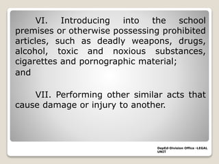 VI. Introducing into the school
premises or otherwise possessing prohibited
articles, such as deadly weapons, drugs,
alcohol, toxic and noxious substances,
cigarettes and pornographic material;
and
VII. Performing other similar acts that
cause damage or injury to another.
DepEd-Division Office -LEGAL
UNIT
 