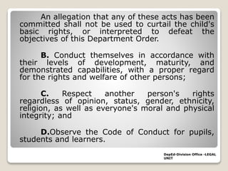 An allegation that any of these acts has been
committed shall not be used to curtail the child's
basic rights, or interpreted to defeat the
objectives of this Department Order.
B. Conduct themselves in accordance with
their levels of development, maturity, and
demonstrated capabilities, with a proper regard
for the rights and welfare of other persons;
C. Respect another person's rights
regardless of opinion, status, gender, ethnicity,
religion, as well as everyone's moral and physical
integrity; and
D.Observe the Code of Conduct for pupils,
students and learners.
DepEd-Division Office -LEGAL
UNIT
 