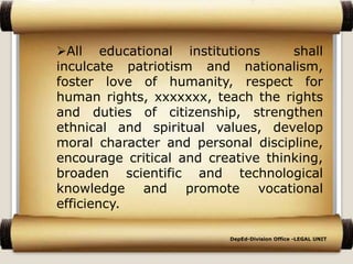 All educational institutions shall
inculcate patriotism and nationalism,
foster love of humanity, respect for
human rights, xxxxxxx, teach the rights
and duties of citizenship, strengthen
ethnical and spiritual values, develop
moral character and personal discipline,
encourage critical and creative thinking,
broaden scientific and technological
knowledge and promote vocational
efficiency..
DepEd-Division Office -LEGAL UNIT
 