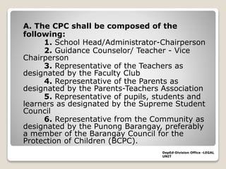 A. The CPC shall be composed of the
following:
1. School Head/Administrator-Chairperson
2. Guidance Counselor/ Teacher - Vice
Chairperson
3. Representative of the Teachers as
designated by the Faculty Club
4. Representative of the Parents as
designated by the Parents-Teachers Association
5. Representative of pupils, students and
learners as designated by the Supreme Student
Council
6. Representative from the Community as
designated by the Punong Barangay, preferably
a member of the Barangay Council for the
Protection of Children (BCPC).
DepEd-Division Office -LEGAL
UNIT
 
