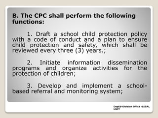 B. The CPC shall perform the following
functions:
1. Draft a school child protection policy
with a code of conduct and a plan to ensure
child protection and safety, which shall be
reviewed every three (3) years.;
2. Initiate information dissemination
programs and organize activities for the
protection of children;
3. Develop and implement a school-
based referral and monitoring system;
DepEd-Division Office -LEGAL
UNIT
 